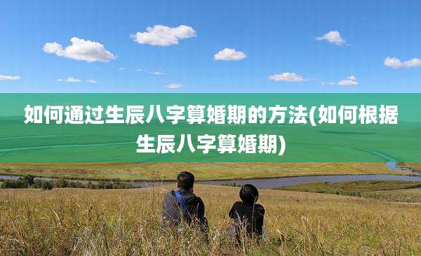 如何通过生辰八字算婚期的方法(如何根据生辰八字算婚期)