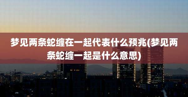梦见两条蛇缠在一起代表什么预兆(梦见两条蛇缠一起是什么意思)