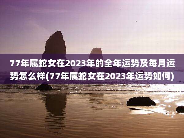77年属蛇女在2023年的全年运势及每月运势怎么样(77年属蛇女在2023年运势如何)