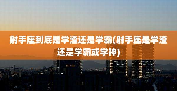 射手座到底是学渣还是学霸(射手座是学渣还是学霸或学神)