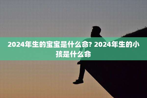 2024年生的宝宝是什么命? 2024年生的小孩是什么命
