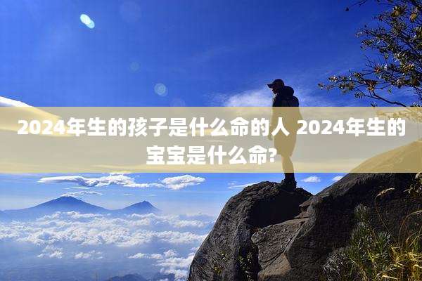 2024年生的孩子是什么命的人 2024年生的宝宝是什么命?