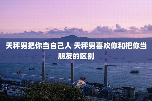 天秤男把你当自己人 天秤男喜欢你和把你当朋友的区别