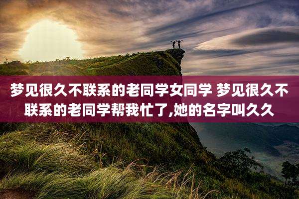 梦见很久不联系的老同学女同学 梦见很久不联系的老同学帮我忙了,她的名字叫久久
