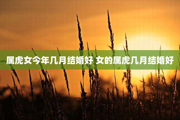 属虎女今年几月结婚好 女的属虎几月结婚好