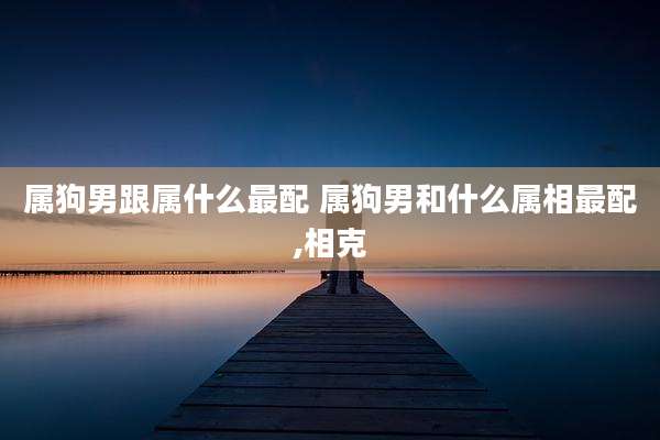 属狗男跟属什么最配 属狗男和什么属相最配,相克