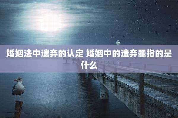 婚姻法中遗弃的认定 婚姻中的遗弃罪指的是什么