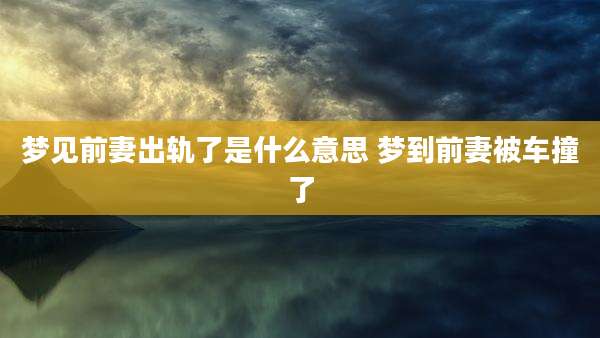 梦见前妻出轨了是什么意思 梦到前妻被车撞了