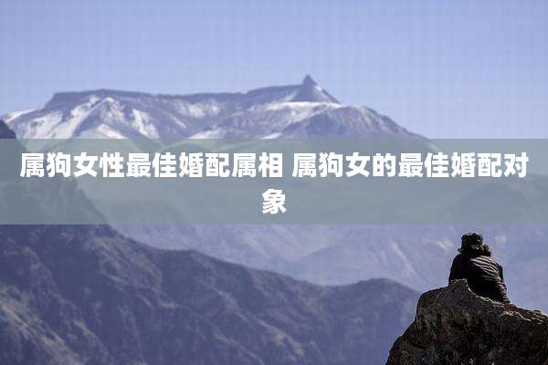 属狗女性最佳婚配属相 属狗女的最佳婚配对象