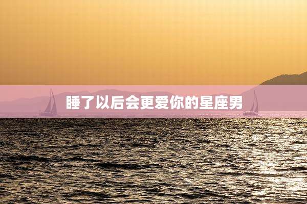 睡了以后会更爱你的星座男