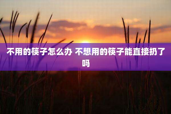 不用的筷子怎么办 不想用的筷子能直接扔了吗