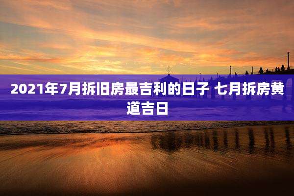 2021年7月拆旧房最吉利的日子 七月拆房黄道吉日