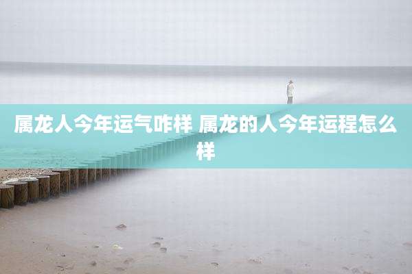 属龙人今年运气咋样 属龙的人今年运程怎么样