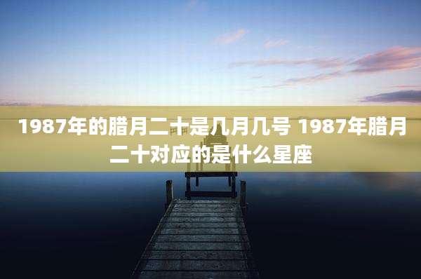 1987年的腊月二十是几月几号 1987年腊月二十对应的是什么星座