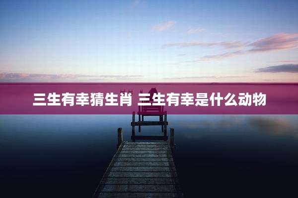 三生有幸猜生肖 三生有幸是什么动物