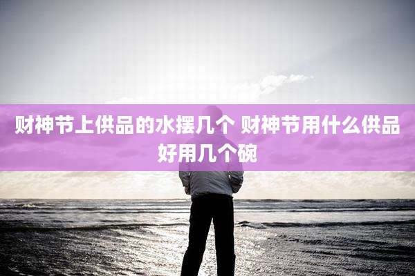 财神节上供品的水摆几个 财神节用什么供品好用几个碗