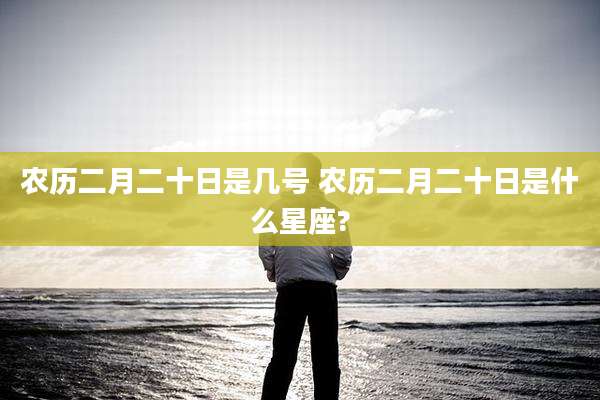 农历二月二十日是几号 农历二月二十日是什么星座?