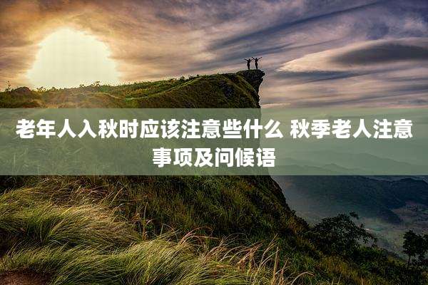 老年人入秋时应该注意些什么 秋季老人注意事项及问候语