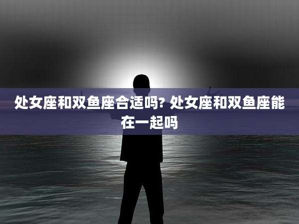 处女座和双鱼座合适吗? 处女座和双鱼座能在一起吗