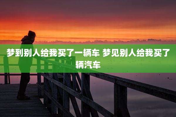 梦到别人给我买了一辆车 梦见别人给我买了辆汽车