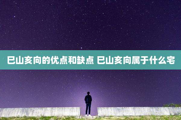 巳山亥向的优点和缺点 巳山亥向属于什么宅