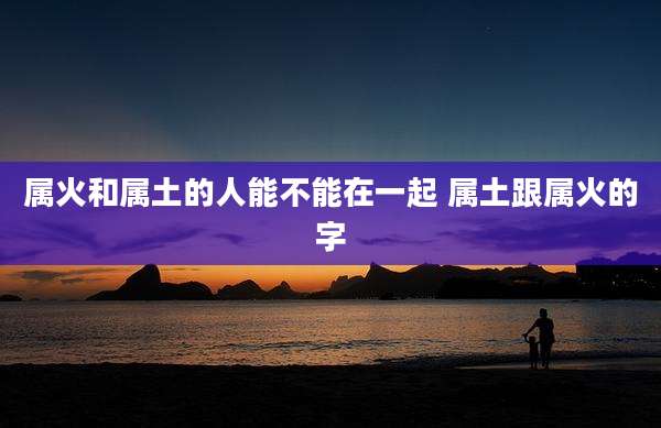 属火和属土的人能不能在一起 属土跟属火的字