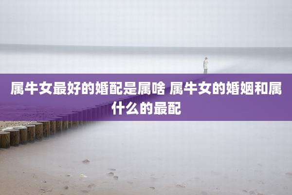 属牛女最好的婚配是属啥 属牛女的婚姻和属什么的最配