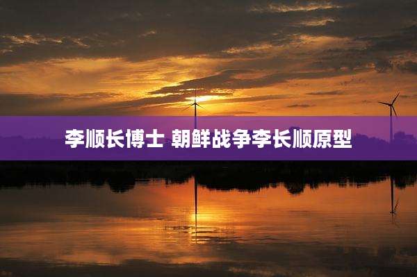李顺长博士 朝鲜战争李长顺原型