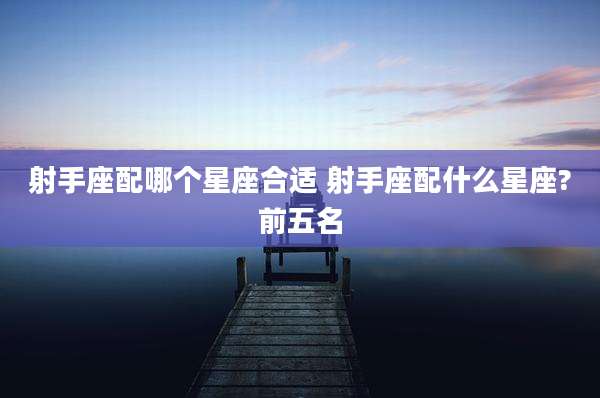 射手座配哪个星座合适 射手座配什么星座?前五名