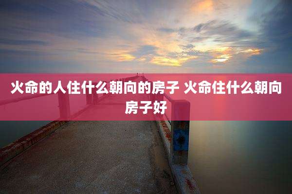 火命的人住什么朝向的房子 火命住什么朝向房子好