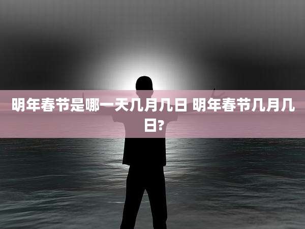 明年春节是哪一天几月几日 明年春节几月几日?