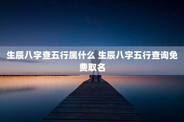 生辰八字查五行属什么 生辰八字五行查询免费取名