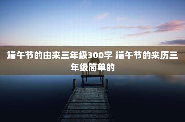 端午节的由来三年级300字 端午节的来历三年级简单的