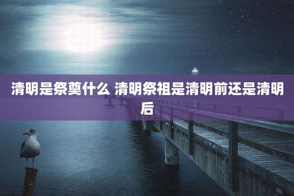 清明是祭奠什么 清明祭祖是清明前还是清明后