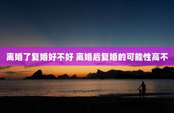 离婚了复婚好不好 离婚后复婚的可能性高不