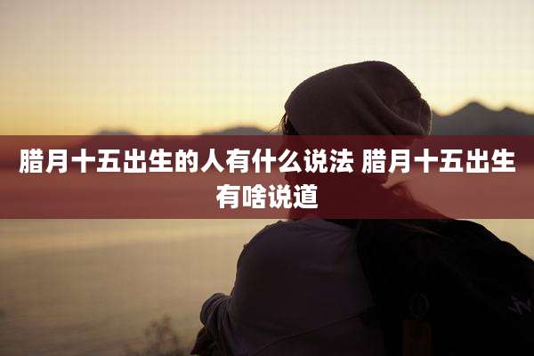 腊月十五出生的人有什么说法 腊月十五出生有啥说道