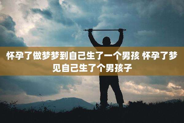怀孕了做梦梦到自己生了一个男孩 怀孕了梦见自己生了个男孩子