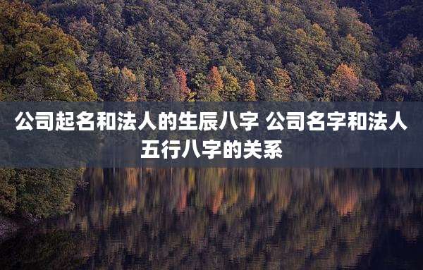 公司起名和法人的生辰八字 公司名字和法人五行八字的关系