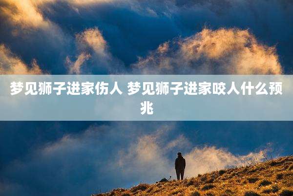 梦见狮子进家伤人 梦见狮子进家咬人什么预兆