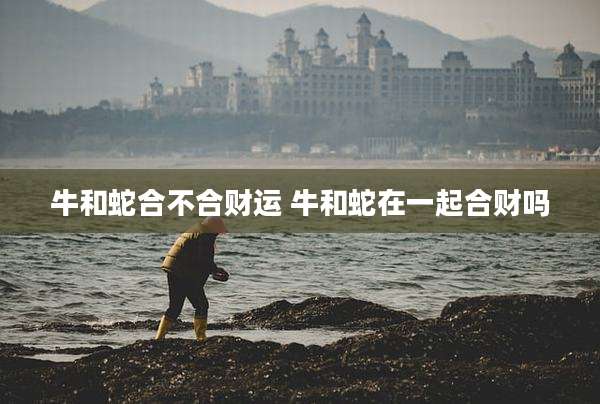 牛和蛇合不合财运 牛和蛇在一起合财吗