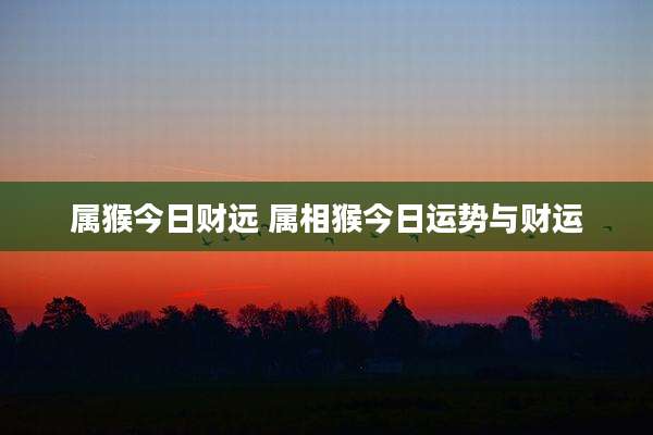 属猴今日财远 属相猴今日运势与财运