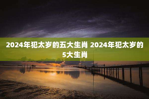 2024年犯太岁的五大生肖 2024年犯太岁的5大生肖