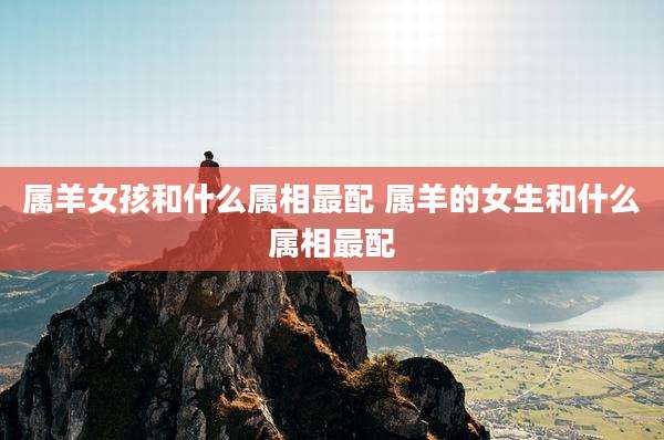 属羊女孩和什么属相最配 属羊的女生和什么属相最配