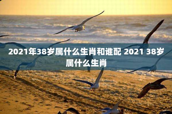 2021年38岁属什么生肖和谁配 2021 38岁属什么生肖
