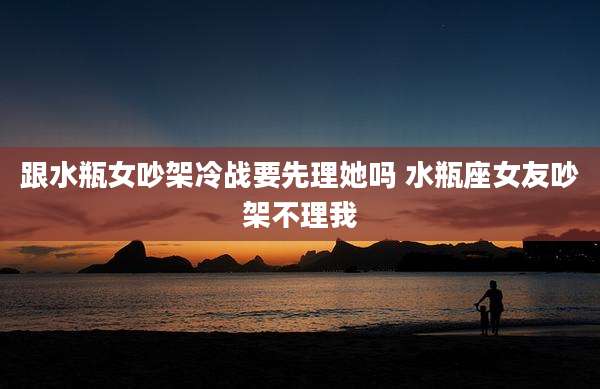 跟水瓶女吵架冷战要先理她吗 水瓶座女友吵架不理我