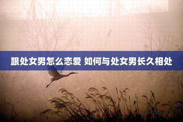 跟处女男怎么恋爱 如何与处女男长久相处