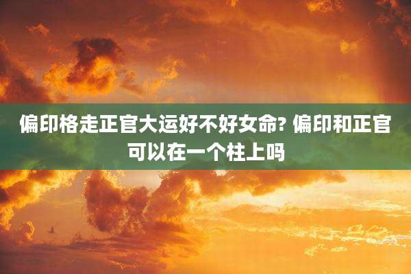 偏印格走正官大运好不好女命? 偏印和正官可以在一个柱上吗