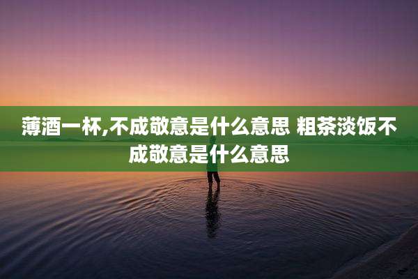 薄酒一杯,不成敬意是什么意思 粗茶淡饭不成敬意是什么意思