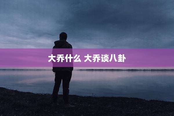 大乔什么 大乔谈八卦