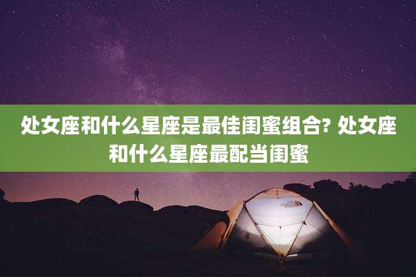 处女座和什么星座是最佳闺蜜组合? 处女座和什么星座最配当闺蜜